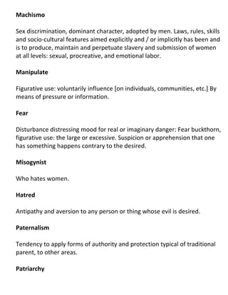 Machismo

Sex discrimination, dominant character, adopted by men. Laws, rules, skills
and socio-cultural features aimed explicitly and / or implicitly has been and
is to produce, maintain and perpetuate slavery and submission of women
at all levels: sexual, procreative, and emotional labor.

Manipulate

Figurative use: voluntarily influence [on individuals, communities, etc.] By
means of pressure or information.

Fear

Disturbance distressing mood for real or imaginary danger: Fear buckthorn,
figurative use: the large or excessive. Suspicion or apprehension that one
has something happens contrary to the desired.

Misogynist

Who hates women.

Hatred

Antipathy and aversion to any person or thing whose evil is desired.

Paternalism

Tendency to apply forms of authority and protection typical of traditional
parent, to other areas.

Patriarchy
 