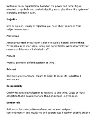 System of social organization, based on the power and father figure
elevated to symbolic and carried all policy areas, play the entire system of
hierarchy and domination.

Prejudice

Idea or opinion, usually of rejection, you have about someone from
subjective elements.

Prevention

Action prevented. Preparation is done to avoid a hazard, do one thing.
PrivadoQue runs short view, family and domestically, without formality or
ceremony. Private and individual staff.

Protect

Protect, promote, defend a person or thing.

Reinsert

Reinstate, give [someone] means to adapt to social life - a battered
woman, etc..

Responsibility

Quality responsible; obligation to respond to one thing. Cargo or moral
obligation that is possible for one thing or mistake in given case.

Gender role

Action and behavior patterns of men and women assigned
contemptuously, and inculcated and perpetuated based on existing criteria
 