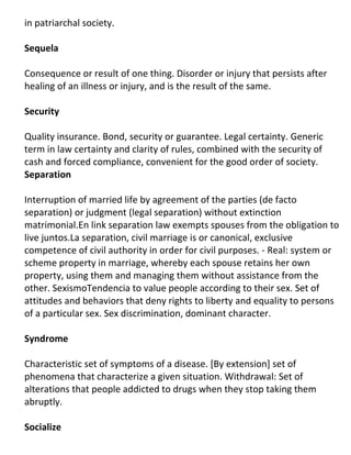 in patriarchal society.

Sequela

Consequence or result of one thing. Disorder or injury that persists after
healing of an illness or injury, and is the result of the same.

Security

Quality insurance. Bond, security or guarantee. Legal certainty. Generic
term in law certainty and clarity of rules, combined with the security of
cash and forced compliance, convenient for the good order of society.
Separation

Interruption of married life by agreement of the parties (de facto
separation) or judgment (legal separation) without extinction
matrimonial.En link separation law exempts spouses from the obligation to
live juntos.La separation, civil marriage is or canonical, exclusive
competence of civil authority in order for civil purposes. - Real: system or
scheme property in marriage, whereby each spouse retains her own
property, using them and managing them without assistance from the
other. SexismoTendencia to value people according to their sex. Set of
attitudes and behaviors that deny rights to liberty and equality to persons
of a particular sex. Sex discrimination, dominant character.

Syndrome

Characteristic set of symptoms of a disease. [By extension] set of
phenomena that characterize a given situation. Withdrawal: Set of
alterations that people addicted to drugs when they stop taking them
abruptly.

Socialize
 