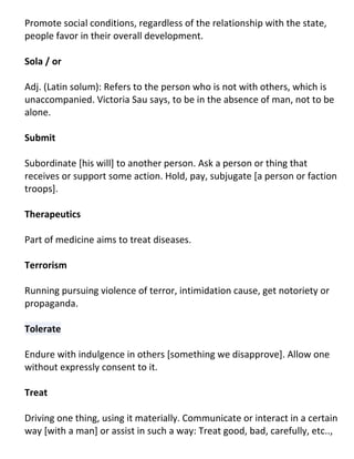 Promote social conditions, regardless of the relationship with the state,
people favor in their overall development.

Sola / or

Adj. (Latin solum): Refers to the person who is not with others, which is
unaccompanied. Victoria Sau says, to be in the absence of man, not to be
alone.

Submit

Subordinate [his will] to another person. Ask a person or thing that
receives or support some action. Hold, pay, subjugate [a person or faction
troops].

Therapeutics

Part of medicine aims to treat diseases.

Terrorism

Running pursuing violence of terror, intimidation cause, get notoriety or
propaganda.

Tolerate

Endure with indulgence in others [something we disapprove]. Allow one
without expressly consent to it.

Treat

Driving one thing, using it materially. Communicate or interact in a certain
way [with a man] or assist in such a way: Treat good, bad, carefully, etc..,
 
