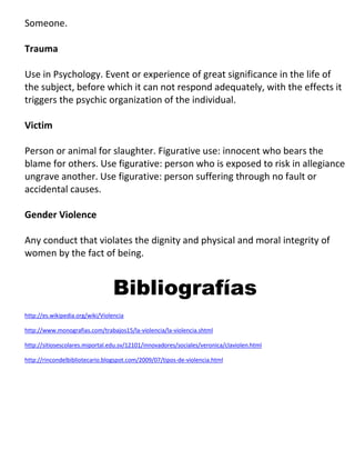 Someone.

Trauma

Use in Psychology. Event or experience of great significance in the life of
the subject, before which it can not respond adequately, with the effects it
triggers the psychic organization of the individual.

Victim

Person or animal for slaughter. Figurative use: innocent who bears the
blame for others. Use figurative: person who is exposed to risk in allegiance
ungrave another. Use figurative: person suffering through no fault or
accidental causes.

Gender Violence

Any conduct that violates the dignity and physical and moral integrity of
women by the fact of being.


                                 Bibliografías
http://es.wikipedia.org/wiki/Violencia

http://www.monografias.com/trabajos15/la-violencia/la-violencia.shtml

http://sitiosescolares.miportal.edu.sv/12101/innovadores/sociales/veronica/claviolen.html

http://rincondelbibliotecario.blogspot.com/2009/07/tipos-de-violencia.html
 