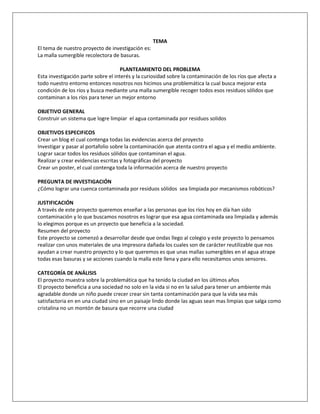 TEMA
El tema de nuestro proyecto de investigación es:
La malla sumergible recolectora de basuras.
PLANTEAMIENTO DEL PROBLEMA
Esta investigación parte sobre el interés y la curiosidad sobre la contaminación de los ríos que afecta a
todo nuestro entorno entonces nosotros nos hicimos una problemática la cual busca mejorar esta
condición de los ríos y busca mediante una malla sumergible recoger todos esos residuos sólidos que
contaminan a los ríos para tener un mejor entorno
OBJETIVO GENERAL
Construir un sistema que logre limpiar el agua contaminada por residuos solidos
OBJETIVOS ESPECIFíCOS
Crear un blog el cual contenga todas las evidencias acerca del proyecto
Investigar y pasar al portafolio sobre la contaminación que atenta contra el agua y el medio ambiente.
Lograr sacar todos los residuos sólidos que contaminan el agua.
Realizar y crear evidencias escritas y fotográficas del proyecto
Crear un poster, el cual contenga toda la información acerca de nuestro proyecto
PREGUNTA DE INVESTIGACIÓN
¿Cómo lograr una cuenca contaminada por residuos sólidos sea limpiada por mecanismos robóticos?
JUSTIFICACIÓN
A través de este proyecto queremos enseñar a las personas que los ríos hoy en día han sido
contaminación y lo que buscamos nosotros es lograr que esa agua contaminada sea limpiada y además
lo elegimos porque es un proyecto que beneficia a la sociedad.
Resumen del proyecto
Este proyecto se comenzó a desarrollar desde que ondas llego al colegio y este proyecto lo pensamos
realizar con unos materiales de una impresora dañada los cuales son de carácter reutilizable que nos
ayudan a crear nuestro proyecto y lo que queremos es que unas mallas sumergibles en el agua atrape
todas esas basuras y se acciones cuando la malla este llena y para ello necesitamos unos sensores.
CATEGORÍA DE ANÁLISIS
El proyecto muestra sobre la problemática que ha tenido la ciudad en los últimos años
El proyecto beneficia a una sociedad no solo en la vida si no en la salud para tener un ambiente más
agradable donde un niño puede crecer crear sin tanta contaminación para que la vida sea más
satisfactoria en en una ciudad sino en un paisaje lindo donde las aguas sean mas limpias que salga como
cristalina no un montón de basura que recorre una ciudad
 