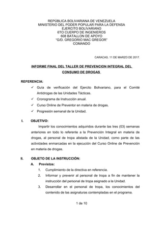 REPÚBLICA BOLIVARIANA DE VENEZUELA
MINISTERIO DEL PODER POPULAR PARA LA DEFENSA
EJERCITO BOLIVARIANO
6TO CUERPO DE INGENIEROS
608 BATALLON DE APOYO
“G/D. GREGORIO MAC GREGOR”
COMANDO
CARACAS, 11 DE MARZO DE 2017.
INFORME FINAL DEL TALLER DE PREVENCION INTEGRAL DEL
CONSUMO DE DROGAS
REFERENCIA:
 Guía de verificación del Ejercito Bolivariano, para el Comité
Antidrogas de las Unidades Tácticas.
 Cronograma de Instrucción anual.
 Curso Online de Preventor en materia de drogas.
 Progresión semanal de la Unidad.
I. OBJETIVO:
Impartir los conocimientos adquiridos durante las tres (03) semanas
anteriores en todo lo referente a la Prevención Integral en materia de
drogas, al personal de tropa alistada de la Unidad, como parte de las
actividades enmarcadas en la ejecución del Curso Online de Prevención
en materia de drogas.
II. OBJETO DE LA INSTRUCCIÓN:
A. Previstos:
1. Cumplimiento de la directiva en referencia.
2. Informar y prevenir al personal de tropa a fin de mantener la
instrucción del personal de tropa asignado a la Unidad.
3. Desarrollar en el personal de tropa, los conocimientos del
contenido de las asignaturas contempladas en el programa.
1 de 10
 