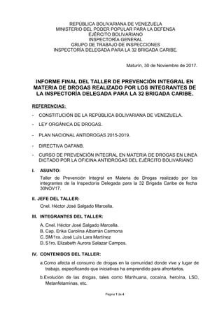 REPÚBLICA BOLIVARIANA DE VENEZUELA
MINISTERIO DEL PODER POPULAR PARA LA DEFENSA
EJÉRCITO BOLIVARIANO
INSPECTORÍA GENERAL
GRUPO DE TRABAJO DE INSPECCIONES
INSPECTORÍA DELEGADA PARA LA 32 BRIGADA CARIBE.
Maturín, 30 de Noviembre de 2017.
INFORME FINAL DEL TALLER DE PREVENCIÓN INTEGRAL EN
MATERIA DE DROGAS REALIZADO POR LOS INTEGRANTES DE
LA INSPECTORÍA DELEGADA PARA LA 32 BRIGADA CARIBE.
REFERENCIAS:
- CONSTITUCIÓN DE LA REPÚBLICA BOLIVARIANA DE VENEZUELA.
- LEY ORGÁNICA DE DROGAS.
- PLAN NACIONAL ANTIDROGAS 2015-2019.
- DIRECTIVA OAFANB.
- CURSO DE PREVENCIÓN INTEGRAL EN MATERIA DE DROGAS EN LINEA
DICTADO POR LA OFICINA ANTIDROGAS DEL EJÉRCITO BOLIVARIANO
I. ASUNTO:
Taller de Prevención Integral en Materia de Drogas realizado por los
integrantes de la Inspectoría Delegada para la 32 Brigada Caribe de fecha
30NOV17.
II. JEFE DEL TALLER:
Cnel. Héctor José Salgado Marcella.
III. INTEGRANTES DEL TALLER:
A. Cnel. Héctor José Salgado Marcella.
B. Cap. Erika Carolina Albarrán Carmona
C. SM/1ra. José Luís Lara Martínez
D. S1ro. Elizabeth Aurora Salazar Campos.
IV. CONTENIDOS DEL TALLER:
a.Como afecta el consumo de drogas en la comunidad donde vive y lugar de
trabajo, especificando que iniciativas ha emprendido para afrontarlos.
b.Evolución de las drogas, tales como Marihuana, cocaína, heroína, LSD,
Metanfetaminas, etc.
Página 1 de 4
 