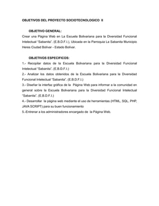 OBJETIVOS DEL PROYECTO SOCIOTECNOLOGICO II


     OBJETIVO GENERAL:
Crear una Página Web en La Escuela Bolivariana para la Diversidad Funcional
Intelectual “Sabanita”. (E.B.D.F.I.), Ubicada en la Parroquia La Sabanita Municipio
Heres Ciudad Bolívar - Estado Bolívar.


     OBJETIVOS ESPECIFICOS:
1.- Recopilar datos de la Escuela Bolivariana para la Diversidad Funcional
Intelectual “Sabanita”. (E.B.D.F.I.)
2.- Analizar los datos obtenidos de la Escuela Bolivariana para la Diversidad
Funcional Intelectual “Sabanita”. (E.B.D.F.I.)
3.- Diseñar la interfaz gráfica de la Página Web para informar a la comunidad en
general sobre la Escuela Bolivariana para la Diversidad Funcional Intelectual
“Sabanita”. (E.B.D.F.I.)
4.- Desarrollar la página web mediante el uso de herramientas (HTML, SQL, PHP,
JAVA SCRIPT) para su buen funcionamiento
5.-Entrenar a los administradores encargado de la Página Web.
 