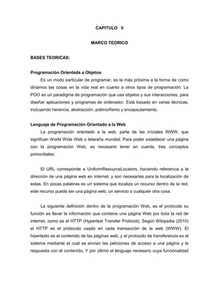 CAPITULO II


                                MARCO TEORICO


BASES TEORICAS:


Programación Orientada a Objetos
     Es un modo particular de programar, es la más próxima a la forma de como
diríamos las cosas en la vida real en cuanto a otros tipos de programación. La
POO es un paradigma de programación que usa objetos y sus interacciones, para
diseñar aplicaciones y programas de ordenador. Está basado en varias técnicas,
incluyendo herencia, abstracción, polimorfismo y encapsulamiento.


Lenguaje de Programación Orientado a la Web
     La programación orientado a la web, parte de las iníciales WWW, que
significan World Wide Web o telaraña mundial. Para poder establecer una página
con la programación Web, es necesario tener en cuenta, tres conceptos
primordiales:


     El URL corresponde a UniformResourceLocators, haciendo referencia a la
dirección de una página web en internet, y son necesarias para la localización de
estas. En pocas palabras es un sistema que localiza un recurso dentro de la red,
este recurso puede ser una página web, un servicio o cualquier otra cosa.


     La siguiente definición dentro de la programación Web, es el protocolo su
función es llevar la información que contiene una página Web por toda la red de
internet, como es el HTTP (Hypertext Transfer Protocol). Según Wikipedia (2010)
el HTTP es el protocolo usado en cada transacción de la web (WWW). El
hipertexto es el contenido de las páginas web, y el protocolo de transferencia es el
sistema mediante el cual se envían las peticiones de acceso a una página y la
respuesta con el contenido. Y por último el lenguaje necesario cuya funcionalidad
 
