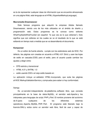 es la de representar cualquier clase de información que se encuentre almacenada
en una página Web, este lenguaje es el HTML (HypertextMarkupLanguage).


Macromedia Dreamweaver
     Este    famoso       programa    que   adquirió    la    empresa   Adobe      llamado
Dreamweaver, siendo una de los más utilizados en el ámbito de diseño y
programación     web.      Estos     programas    se     le    conoce       como   editores
WhatYoySeeIsWhatYouGet (en español: “lo que ves es lo que obtienes”). Esto
significa que son editores en los cuales se ve el resultado de lo que se está
editando en tiempo real a medida que se va desarrollando el documento.


Komponzer
     Es un editor de fuente abierta, cumple con los estándares web de W3C. Por
defecto, las páginas son creadas en acuerdo a HTML 4.01 Strict y usan las hojas
de estilo en cascada (CSS) para el estilo, pero el usuario puede cambiar los
ajustes y elegir entre:

   DTD estricto y transicional
   HTML 4.01 y XHTML 1.0
   estilo usando CSS o el viejo estilo basado en

La aplicación incluye un validador HTML incorporado, que sube las páginas
al W3C MarkupValidationService y comprueba para saber si hay conformidad.


Xampp
     Es un servidor independiente de plataforma, software libre, que consiste
principalmente en la base de datos MySQL, el servidor web Apache y los
intérpretes para lenguajes de script: PHP y Perl. El nombre proviene del acrónimo
de X (para         cualquiera          de         los          diferentes          sistemas
operativos), Apache, MySQL, PHP, Perl.           El programa está liberado bajo la
licencia GNU y actúa como un servidor web libre, fácil de usar y capaz de
 