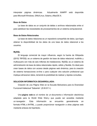 interpretar   páginas     dinámicas.       Actualmente   XAMPP     está   disponible
para Microsoft Windows, GNU/Linux, Solaris y MacOS X.


Base de Datos
     La base de datos es un conjunto de tablas o archivos relacionados entre sí
para satisfacer las necesidades de procesamientos de un sistema computacional.


Base de Datos Relacionales
     La base de datos relaciones es un repositorio compartido de datos, que logra
obtener la disponibilidad de los datos de una base de datos relacional a los
usuarios.


MySQL
     El lenguaje comercial de mayor influencia, según la fuente de Wikipedia
(2010) “MYSQL es un sistema de gestión de base de datos relacional, multihilo y
multiusuario con más de seis millones de instalaciones. MySQL es un sistema de
administración de base de datos relacionales rápido, sólido y flexible. Es ideal para
crear bases de datos con acceso desde páginas web dinámica, para la creación
de sistema transacciones on-line o para cualquier otra solución profesional que
implique almacenar datos, teniendo la posibilidad de realizar y rápidas consultas.


SOLUCION INFORMATICA DESARROLLADA:
     Creación de una Página Web en la Escuela Bolivariana para la Diversidad
Funcional Intelectual “Sabanita”. (E.B.D.F.I.)


     Una página web es el nombre de un documento o información electrónica
adaptada para la World Wide Web y que puede ser accedida mediante
un navegador .     Esta      información     se   encuentra     generalmente      en
formato HTML o XHTML, y puede proporcionar navegación a otras páginas web
mediante enlaces de hipertexto.
 
