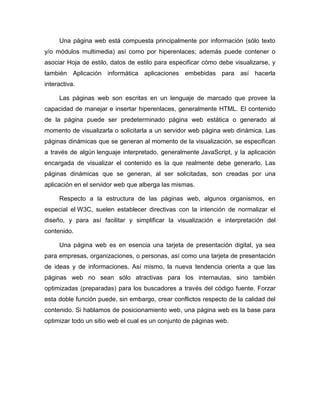 Una página web está compuesta principalmente por información (sólo texto
y/o módulos multimedia) así como por hiperenlaces; además puede contener o
asociar Hoja de estilo, datos de estilo para especificar cómo debe visualizarse, y
también Aplicación informática aplicaciones embebidas para así hacerla
interactiva.

     Las páginas web son escritas en un lenguaje de marcado que provee la
capacidad de manejar e insertar hiperenlaces, generalmente HTML. El contenido
de la página puede ser predeterminado página web estática o generado al
momento de visualizarla o solicitarla a un servidor web página web dinámica. Las
páginas dinámicas que se generan al momento de la visualización, se especifican
a través de algún lenguaje interpretado, generalmente JavaScript, y la aplicación
encargada de visualizar el contenido es la que realmente debe generarlo. Las
páginas dinámicas que se generan, al ser solicitadas, son creadas por una
aplicación en el servidor web que alberga las mismas.

     Respecto a la estructura de las páginas web, algunos organismos, en
especial el W3C, suelen establecer directivas con la intención de normalizar el
diseño, y para así facilitar y simplificar la visualización e interpretación del
contenido.

     Una página web es en esencia una tarjeta de presentación digital, ya sea
para empresas, organizaciones, o personas, así como una tarjeta de presentación
de ideas y de informaciones. Así mismo, la nueva tendencia orienta a que las
páginas web no sean sólo atractivas para los internautas, sino también
optimizadas (preparadas) para los buscadores a través del código fuente. Forzar
esta doble función puede, sin embargo, crear conflictos respecto de la calidad del
contenido. Si hablamos de posicionamiento web, una página web es la base para
optimizar todo un sitio web el cual es un conjunto de páginas web.
 