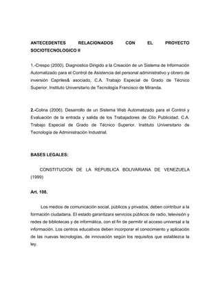 ANTECEDENTES              RELACIONADOS             CON         EL       PROYECTO
SOCIOTECNOLOGICO II


1.-Crespo (2000). Diagnostico Dirigido a la Creación de un Sistema de Información
Automatizado para el Control de Asistencia del personal administrativo y obrero de
inversión Capriles& asociado, C.A. Trabajo Especial de Grado de Técnico
Superior. Instituto Universitario de Tecnología Francisco de Miranda.




2.-Colina (2006). Desarrollo de un Sistema Web Automatizado para el Control y
Evaluación de la entrada y salida de los Trabajadores de Clío Publicidad, C.A.
Trabajo Especial de Grado de Técnico Superior. Instituto Universitario de
Tecnología de Administración Industrial.




BASES LEGALES:


       CONSTITUCION DE LA REPUBLICA BOLIVARIANA DE VENEZUELA
(1999)


Art. 108.


       Los medios de comunicación social, públicos y privados, deben contribuir a la
formación ciudadana. El estado garantizara servicios públicos de radio, televisión y
redes de bibliotecas y de informática, con el fin de permitir el acceso universal a la
información. Los centros educativos deben incorporar el conocimiento y aplicación
de las nuevas tecnologías, de innovación según los requisitos que establezca la
ley.
 