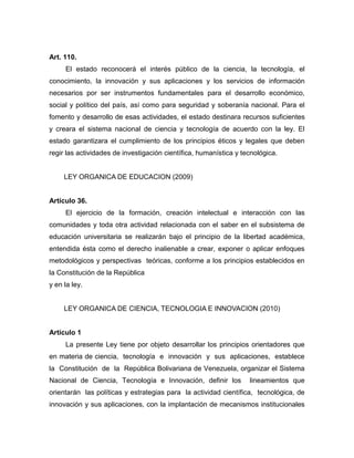 Art. 110.
     El estado reconocerá el interés público de la ciencia, la tecnología, el
conocimiento, la innovación y sus aplicaciones y los servicios de información
necesarios por ser instrumentos fundamentales para el desarrollo económico,
social y político del país, así como para seguridad y soberanía nacional. Para el
fomento y desarrollo de esas actividades, el estado destinara recursos suficientes
y creara el sistema nacional de ciencia y tecnología de acuerdo con la ley. El
estado garantizara el cumplimiento de los principios éticos y legales que deben
regir las actividades de investigación científica, humanística y tecnológica.


     LEY ORGANICA DE EDUCACION (2009)


Artículo 36.
     El ejercicio de la formación, creación intelectual e interacción con las
comunidades y toda otra actividad relacionada con el saber en el subsistema de
educación universitaria se realizarán bajo el principio de la libertad académica,
entendida ésta como el derecho inalienable a crear, exponer o aplicar enfoques
metodológicos y perspectivas teóricas, conforme a los principios establecidos en
la Constitución de la República
y en la ley.


     LEY ORGANICA DE CIENCIA, TECNOLOGIA E INNOVACION (2010)


Artículo 1
     La presente Ley tiene por objeto desarrollar los principios orientadores que
en materia de ciencia, tecnología e innovación y sus aplicaciones, establece
la Constitución de la República Bolivariana de Venezuela, organizar el Sistema
Nacional de Ciencia, Tecnología e Innovación, definir los          lineamientos que
orientarán las políticas y estrategias para la actividad científica, tecnológica, de
innovación y sus aplicaciones, con la implantación de mecanismos institucionales
 