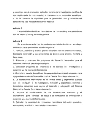 y operativos para la promoción, estímulo y fomento de la investigación científica, la
apropiación social del conocimiento y la transferencia e innovación tecnológica,
a fin de fomentar la capacidad para la generación, uso y circulación del
conocimiento y de impulsar el desarrollo nacional.


Artículo 2
      Las actividades científicas, tecnológicas, de innovación y sus aplicaciones
son de interés público y de interés general.


Artículo 4
      De acuerdo con esta Ley, las acciones en materia de ciencia, tecnología,
innovación y sus aplicaciones, estarán dirigidas a:
1. Formular, promover y evaluar planes nacionales que en materia de ciencia,
tecnología, innovación y sus aplicaciones, se diseñen para el corto, mediano y
largo plazo.
2. Estimular y promover los programas de formación necesarios para el
desarrollo científico y tecnológico del país.
3. Establecer programas de         incentivos a    la actividad de    investigación y
desarrollo y a la innovación tecnológica.
4. Concertar y ejecutar las políticas de cooperación internacional requeridas para
apoyar el desarrollo del Sistema Nacional de Ciencia, Tecnología e Innovación.
5. La coordinación intersectorial de los demás entes y organismos públicos
que    se    dediquen    a   la investigación, formación y capacitación científica y
tecnológica, requeridas para apoyar el desarrollo y adecuación del Sistema
Nacional de Ciencia, Tecnología e Innovación.
6.    Impulsar   el   fortalecimiento   de   una   infraestructura   adecuada   y   el
equipamiento para servicios de apoyo a las instituciones de investigación y
desarrollo y de innovación tecnológica.
7. Estimular     la capacidad de    innovación     tecnológica del sector productivo,
empresarial y académico, tanto público como privado.
 