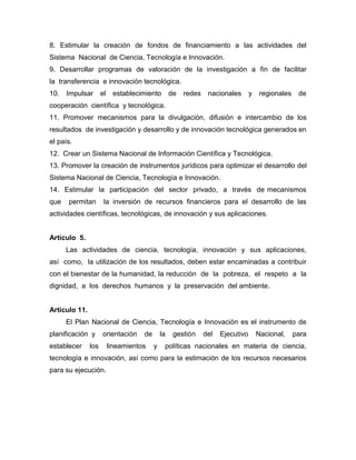 8. Estimular la creación de fondos de financiamiento a las actividades del
Sistema Nacional de Ciencia, Tecnología e Innovación.
9. Desarrollar programas de valoración de la investigación a fin de facilitar
la transferencia e innovación tecnológica.
10.   Impulsar       el    establecimiento         de   redes    nacionales       y    regionales    de
cooperación científica y tecnológica.
11. Promover mecanismos para la divulgación, difusión e intercambio de los
resultados de investigación y desarrollo y de innovación tecnológica generados en
el país.
12. Crear un Sistema Nacional de Información Científica y Tecnológica.
13. Promover la creación de instrumentos jurídicos para optimizar el desarrollo del
Sistema Nacional de Ciencia, Tecnología e Innovación.
14. Estimular la participación del sector privado, a través de mecanismos
que   permitan        la inversión de recursos financieros para el desarrollo de las
actividades científicas, tecnológicas, de innovación y sus aplicaciones.


Artículo 5.
      Las actividades de ciencia, tecnología, innovación y sus aplicaciones,
así como, la utilización de los resultados, deben estar encaminadas a contribuir
con el bienestar de la humanidad, la reducción de la pobreza, el respeto a la
dignidad, a los derechos humanos y la preservación del ambiente.


Artículo 11.
      El Plan Nacional de Ciencia, Tecnología e Innovación es el instrumento de
planificación y      orientación     de       la    gestión     del   Ejecutivo       Nacional,     para
establecer     los        lineamientos    y    políticas nacionales en materia de ciencia,
tecnología e innovación, así como para la estimación de los recursos necesarios
para su ejecución.
 
