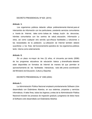 DECRETO PRESIDENCIAL Nº 825 (2010)


Artículo 3.
     Los organismos públicos deberán utilizar preferentemente Internet para el
intercambio de información con los particulares, prestando servicios comunitarios
a través de Internet, tales como bolsas de trabajo, buzón de denuncias,
trámites comunitarios con los centros de salud, educación, información y
otros, así como cualquier otro servido que ofrezca facilidades y soluciones a
las necesidades de la población. La utilización de Internet también deberá
suscribirse a los fines del funcionamiento operativo de los organismos públicos
tanto interna como externamente


Artículo 8.
     En un plazo no mayor de tres (3) años, el cincuenta por ciento (5096)
de los programas educativos de educación básica y diversificada deberán
estar disponibles en formatos de Internet de manera tal que permitan el
aprovechamiento de las facilidades interactivas, todo ello previa coordinación
del Ministerio de Educación, Cultura y Deportes


    DECRETO PRESIDENCIAL N° 3390 (2004)


Artículo 1.
     La Administración Pública Nacional empleará prioritariamente Software Libre
desarrollado con Estándares Abiertos, en sus sistemas, proyectos y servicios
informáticos. A tales fines, todos los órganos y entes de la Administración Pública
Nacional iniciarán los procesos de migración gradual y progresiva de éstos hacia
el Software Libre desarrollado con Estándares Abiertos
 