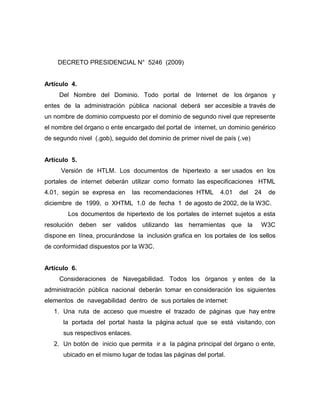 DECRETO PRESIDENCIAL N° 5246 (2009)


Artículo 4.
     Del Nombre del Dominio. Todo portal de Internet de los órganos y
entes de la administración pública nacional deberá ser accesible a través de
un nombre de dominio compuesto por el dominio de segundo nivel que represente
el nombre del órgano o ente encargado del portal de internet, un dominio genérico
de segundo nivel (.gob), seguido del dominio de primer nivel de país (.ve)


Artículo 5.
     Versión de HTLM. Los documentos de hipertexto a ser usados en los
portales de internet deberán utilizar como formato las especificaciones HTML
4.01, según se expresa en        las recomendaciones HTML      4.01   del    24   de
diciembre de 1999, o XHTML 1.0 de fecha 1 de agosto de 2002, de la W3C.
        Los documentos de hipertexto de los portales de internet sujetos a esta
resolución deben ser validos utilizando las herramientas que la               W3C
dispone en línea, procurándose la inclusión grafica en los portales de los sellos
de conformidad dispuestos por la W3C.


Artículo 6.
     Consideraciones de Navegabilidad. Todos los órganos y entes de la
administración pública nacional deberán tomar en consideración los siguientes
elementos de navegabilidad dentro de sus portales de internet:
   1. Una ruta de acceso que muestre el trazado de páginas que hay entre
      la portada del portal hasta la página actual que se está visitando, con
      sus respectivos enlaces.
   2. Un botón de inicio que permita ir a la página principal del órgano o ente,
      ubicado en el mismo lugar de todas las páginas del portal.
 