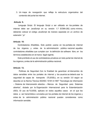 3. Un mapa de navegación que refleje la estructura organizativa del
       contenido del portal de internet.


Artículo 9.
       Lenguaje Script. El lenguaje Script a ser utilizado en los portales de
internet debe ser JavaScript en su versión 1.7 ECMA-262, como mínimo,
debiendo colocar el código JavaScript de manera separada en un archivo de
extensión “.js”


Artículo 10:
      Controladores Añadibles. Solo podrán usarse en los portales de internet
de    los   órganos   y   entes    de   la administración   pública nacional aquellos
controladores añadibles que cumplan con la definición de software libre, en los
términos establecidos en el marco legal vigente.
      Está prohibido el uso de controladores privativos en todo portal de internet de
los órganos y entes de la administración pública nacional.


Artículo 13.
       Políticas de Seguridad. Con la finalidad de garantizar el intercambio de
datos sensibles entre los portales de internet y los usuarios se deberá usar la
seguridad de capas de        transporte      (TLS/SSL), en su versión 3.0 según se
describe en la Norma Técnica ISO/IEC 10181-4:1997 “Tecnología de Información
– Sistema de Interconexión abiertos – Marcos de Seguridad para Sistemas
abiertos”, dictada por la Organización Internacional para la Estandarización
(ISO). El uso de TLS/SSL aplicara en todos aquellos casos              en el que los
datos a ser transmitidos o enviados por los portales de internet de los órganos y
entes de     la   administración   pública    nacional   puedan   considerarse   como
información sensible.
 