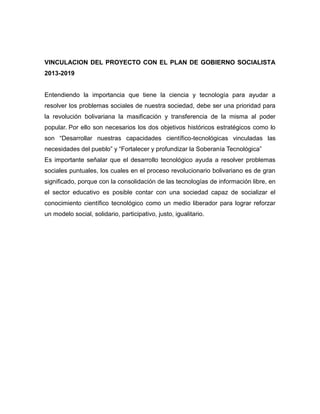VINCULACION DEL PROYECTO CON EL PLAN DE GOBIERNO SOCIALISTA
2013-2019


Entendiendo la importancia que tiene la ciencia y tecnología para ayudar a
resolver los problemas sociales de nuestra sociedad, debe ser una prioridad para
la revolución bolivariana la masificación y transferencia de la misma al poder
popular. Por ello son necesarios los dos objetivos históricos estratégicos como lo
son “Desarrollar nuestras capacidades científico-tecnológicas vinculadas las
necesidades del pueblo” y “Fortalecer y profundizar la Soberanía Tecnológica”
Es importante señalar que el desarrollo tecnológico ayuda a resolver problemas
sociales puntuales, los cuales en el proceso revolucionario bolivariano es de gran
significado, porque con la consolidación de las tecnologías de información libre, en
el sector educativo es posible contar con una sociedad capaz de socializar el
conocimiento científico tecnológico como un medio liberador para lograr reforzar
un modelo social, solidario, participativo, justo, igualitario.
 