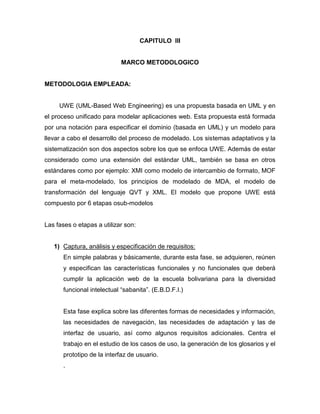 CAPITULO III


                             MARCO METODOLOGICO


METODOLOGIA EMPLEADA:


     UWE (UML-Based Web Engineering) es una propuesta basada en UML y en
el proceso unificado para modelar aplicaciones web. Esta propuesta está formada
por una notación para especificar el dominio (basada en UML) y un modelo para
llevar a cabo el desarrollo del proceso de modelado. Los sistemas adaptativos y la
sistematización son dos aspectos sobre los que se enfoca UWE. Además de estar
considerado como una extensión del estándar UML, también se basa en otros
estándares como por ejemplo: XMI como modelo de intercambio de formato, MOF
para el meta-modelado, los principios de modelado de MDA, el modelo de
transformación del lenguaje QVT y XML. El modelo que propone UWE está
compuesto por 6 etapas osub-modelos


Las fases o etapas a utilizar son:


   1) Captura, análisis y especificación de requisitos:
       En simple palabras y básicamente, durante esta fase, se adquieren, reúnen
       y especifican las características funcionales y no funcionales que deberá
       cumplir la aplicación web de la escuela bolivariana para la diversidad
       funcional intelectual “sabanita”. (E.B.D.F.I.)


       Esta fase explica sobre las diferentes formas de necesidades y información,
       las necesidades de navegación, las necesidades de adaptación y las de
       interfaz de usuario, así como algunos requisitos adicionales. Centra el
       trabajo en el estudio de los casos de uso, la generación de los glosarios y el
       prototipo de la interfaz de usuario.
       .
 