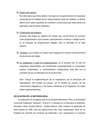 2) Diseño del sistema:
      No cabe duda que dicho diseño, Se basa en la especificación de requisitos
      producida por el análisis de los requerimientos (fase de análisis), el diseño
      define cómo estos requisitos se cumplirán, la estructura que debe darse a la
      aplicación web de dicha institución.


   3) Codificación del software:
      Durante esta etapa se realizan las tareas que comúnmente se conocen
      como programación; que consiste, esencialmente, en llevar a código fuente,
      en el lenguaje de programación elegido, todo lo diseñado en la fase
      anterior.


   4) Pruebas: Las pruebas se utilizan para asegurar el correcto funcionamiento
      de secciones de código.


   5) La Instalación o Fase de Implementación: es el proceso por el cual los
      programas desarrollados son transferidos apropiadamente al computador
      destino, inicializados, y, eventualmente, configurados; todo ello con el
      propósito de ser ya utilizados por el usuario final.


      Esto incluye la implementación de la arquitectura, de la estructura del
      hiperespacio, del modelo de usuario, de la interfaz de usuario, de los
      mecanismos adaptativos y las tareas referentes a la integración de todas
      estas implementaciones.


APLICACIÓN DE LA METODOLOGIA:
     La aplicación de la página web en la Escuela Bolivariana Para La Diversidad
Funcional Intelectual “Sabanita”. (E.B.D.F.I.) ubicada en la Parroquia la Sabanita,
Municipio Heres Ciudad Bolívar - Estado Bolívar. Esta conlleva al desarrollo de
Web basado en UML para las aplicaciones web. Esta metodología nace con la
finalidad de controlar los procesos de desarrollo y así proporcionar un proceso
 