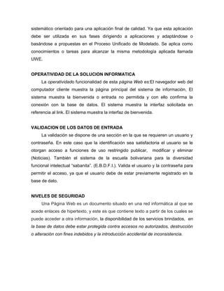sistemático orientado para una aplicación final de calidad. Ya que esta aplicación
debe ser utilizada en sus fases dirigiendo a aplicaciones y adaptándose o
basándose a propuestas en el Proceso Unificado de Modelado. Se aplica como
conocimientos o tareas para alcanzar la misma metodología aplicada llamada
UWE.


OPERATIVIDAD DE LA SOLUCION INFORMATICA
     La operatividado funcionalidad de esta página Web es:El navegador web del
computador cliente muestra la página principal del sistema de información, El
sistema muestra la bienvenida o entrada no permitida y con ello confirma la
conexión con la base de datos. El sistema muestra la interfaz solicitada en
referencia al link. El sistema muestra la interfaz de bienvenida.


VALIDACION DE LOS DATOS DE ENTRADA
     La validación se dispone de una sección en la que se requieren un usuario y
contraseña. En este caso que la identificación sea satisfactoria el usuario se le
otorgan acceso a funciones de uso restringido publicar,         modificar y eliminar
(Noticias). También el sistema de la escuela bolivariana para la diversidad
funcional intelectual “sabanita”. (E.B.D.F.I.). Valida el usuario y la contraseña para
permitir el acceso, ya que el usuario debe de estar previamente registrado en la
base de dato.


NIVELES DE SEGURIDAD
     Una Página Web es un documento situado en una red informática al que se
acede enlaces de hipertexto, y este es que contiene texto a partir de los cuales se
puede acceder a otra información, la disponibilidad de los servicios brindados, en
la base de datos debe estar protegida contra accesos no autorizados, destrucción
o alteración con fines indebidos y la introducción accidental de inconsistencia.
 