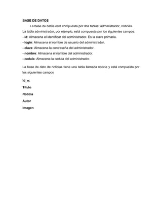 BASE DE DATOS
     La base de datos está compuesta por dos tablas: administrador, noticias.
La tabla administrador, por ejemplo, está compuesta por los siguientes campos:
- id: Almacena el identificar del administrador. Es la clave primaria.
- login: Almacena el nombre de usuario del administrador.
- clave: Almacena la contraseña del administrador.
- nombre: Almacena el nombre del administrador.
- cedula: Almacena la cedula del administrador.

La base de dato de noticias tiene una tabla llamada noticia y está compuesta por
los siguientes campos

Id_n:

Titulo

Noticia

Autor

Imagen
 