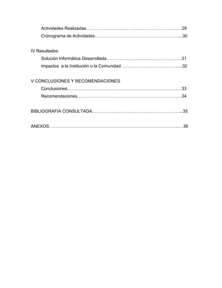Actividades Realizadas…………………………………………………………28
    Cronograma de Actividades…………………………………………………....30


IV Resultados
    Solución Informática Desarrollada…………………………………………….31
    Impactos a la Institución o la Comunidad…………………………………....32


V CONCLUSIONES Y RECOMENDACIONES
    Conclusiones………………………………………………………………….…33
    Recomendaciones………………………………………………………………34


BIBLIOGRAFIA CONSULTADA……………………………………………………...35


ANEXOS……………………………………………………………………………...…36
 