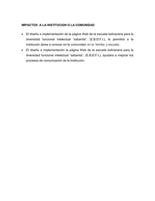 IMPACTOS A LA INSTITUCION O LA COMUNIDAD

  El diseño e implementación de la página Web de la escuela bolivariana para la
  diversidad funcional intelectual “sabanita”. (E.B.D.F.I.), le permitirá a la
  Institución darse a conocer en la comunidad, en la familia, y escuela.
  El diseño e implementación la página Web de la escuela bolivariana para la
  diversidad funcional intelectual “sabanita”. (E.B.D.F.I.), ayudara a mejorar los
  procesos de comunicación de la Institución.
 