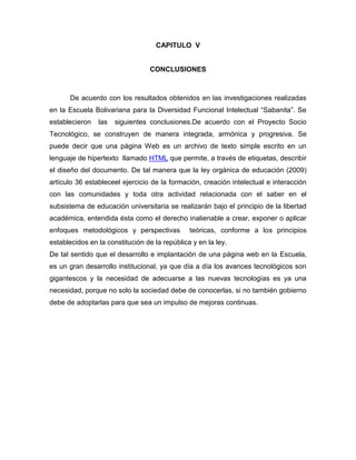 CAPITULO V


                                 CONCLUSIONES



      De acuerdo con los resultados obtenidos en las investigaciones realizadas
en la Escuela Bolivariana para la Diversidad Funcional Intelectual “Sabanita”. Se
establecieron   las   siguientes conclusiones.De acuerdo con el Proyecto Socio
Tecnológico, se construyen de manera integrada, armónica y progresiva. Se
puede decir que una página Web es un archivo de texto simple escrito en un
lenguaje de hipertexto llamado HTML que permite, a través de etiquetas, describir
el diseño del documento. De tal manera que la ley orgánica de educación (2009)
artículo 36 estableceel ejercicio de la formación, creación intelectual e interacción
con las comunidades y toda otra actividad relacionada con el saber en el
subsistema de educación universitaria se realizarán bajo el principio de la libertad
académica, entendida ésta como el derecho inalienable a crear, exponer o aplicar
enfoques metodológicos y perspectivas          teóricas, conforme a los principios
establecidos en la constitución de la república y en la ley.
De tal sentido que el desarrollo e implantación de una página web en la Escuela,
es un gran desarrollo institucional, ya que día a día los avances tecnológicos son
gigantescos y la necesidad de adecuarse a las nuevas tecnologías es ya una
necesidad, porque no solo la sociedad debe de conocerlas, si no también gobierno
debe de adoptarlas para que sea un impulso de mejoras continuas.
 