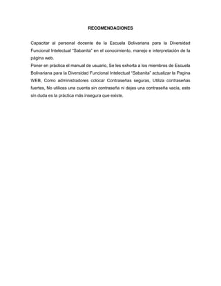 RECOMENDACIONES


Capacitar al personal docente de la Escuela Bolivariana para la Diversidad
Funcional Intelectual “Sabanita” en el conocimiento, manejo e interpretación de la
página web.
Poner en práctica el manual de usuario, Se les exhorta a los miembros de Escuela
Bolivariana para la Diversidad Funcional Intelectual “Sabanita” actualizar la Pagina
WEB, Como administradores colocar Contraseñas seguras, Utiliza contraseñas
fuertes, No utilices una cuenta sin contraseña ni dejes una contraseña vacía, esto
sin duda es la práctica más insegura que existe.
 