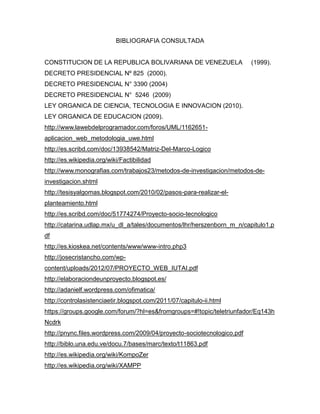 BIBLIOGRAFIA CONSULTADA


CONSTITUCION DE LA REPUBLICA BOLIVARIANA DE VENEZUELA                    (1999).
DECRETO PRESIDENCIAL Nº 825 (2000).
DECRETO PRESIDENCIAL N° 3390 (2004)
DECRETO PRESIDENCIAL N° 5246 (2009)
LEY ORGANICA DE CIENCIA, TECNOLOGIA E INNOVACION (2010).
LEY ORGANICA DE EDUCACION (2009).
http://www.lawebdelprogramador.com/foros/UML/1162651-
aplicacion_web_metodologia_uwe.html
http://es.scribd.com/doc/13938542/Matriz-Del-Marco-Logico
http://es.wikipedia.org/wiki/Factibilidad
http://www.monografias.com/trabajos23/metodos-de-investigacion/metodos-de-
investigacion.shtml
http://tesisyalgomas.blogspot.com/2010/02/pasos-para-realizar-el-
planteamiento.html
http://es.scribd.com/doc/51774274/Proyecto-socio-tecnologico
http://catarina.udlap.mx/u_dl_a/tales/documentos/lhr/herszenborn_m_n/capitulo1.p
df
http://es.kioskea.net/contents/www/www-intro.php3
http://josecristancho.com/wp-
content/uploads/2012/07/PROYECTO_WEB_IUTAI.pdf
http://elaboraciondeunproyecto.blogspot.es/
http://adanielf.wordpress.com/ofimatica/
http://controlasistenciaetir.blogspot.com/2011/07/capitulo-ii.html
https://groups.google.com/forum/?hl=es&fromgroups=#!topic/teletriunfador/Eq143h
Ncdrk
http://pnync.files.wordpress.com/2009/04/proyecto-sociotecnologico.pdf
http://biblo.una.edu.ve/docu.7/bases/marc/texto/t11863.pdf
http://es.wikipedia.org/wiki/KompoZer
http://es.wikipedia.org/wiki/XAMPP
 