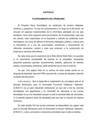 CAPITULO I


                       PLANTEAMIENTO DEL PROBLEMA


     El Proyecto Socio Tecnológico, se construyen de manera integrada,
armónica y progresiva. Ya que los conocimientos a lo largo de la formación, se
vinculan en aspectos fundamentales de la informática planteada con los ejes
temáticos, hacia otros espacios socio-comunitarios. Es la oportunidad, para que
los actores, sean copartícipes en la búsqueda y solución de problemas socio
tecnológicos, así como de reforzar la formación ideológica, política y cultural para
el intercambio en y con las comunidades, conociendo y reconociendo los
diferentes escenarios, actores y roles que conducen a la construcción de
productos y servicios informáticos.

     No cabe duda que el surgimiento de la Web (World Wide Web), ha ayudado
a un crecimiento considerable de Internet en la actualidad. Compañías
pequeñas, empresas grandes, ayuntamientos, estados, gobiernos de distintos
países, universidades, bibliotecas, están presentes hoy en día en Internet.

     Ya que, Una página Web es un archivo de texto simple escrito en un
lenguaje de hipertexto llamado HTML que permite, a través de etiquetas, describir
el diseño del documento.

     Cabe destacar, Que el desarrollo e implantación de una página web en la
Escuela      Bolivariana para   la   Diversidad   Funcional Intelectual “Sabanita”.
(E.B.D.F.I.) es un gran desarrollo institucional, ya que día a día los avances
tecnológicos son gigantescos y la necesidad de adecuarse a las nuevas
tecnologías es ya una necesidad, porque no solo la sociedad debe de conocerlas,
si no también gobierno debe de adoptarlas para que sea un impulso de mejoras
continuas.

     En este sentido Por los puntos anteriores se desarrollará una página web
para la Escuela Bolivariana para la Diversidad Funcional Intelectual “Sabanita”.
(E.B.D.F.I.) y dar a conocerse y conocer las actividades que en ella se realizan.
 