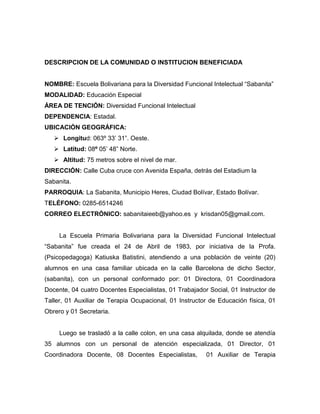 DESCRIPCION DE LA COMUNIDAD O INSTITUCION BENEFICIADA


NOMBRE: Escuela Bolivariana para la Diversidad Funcional Intelectual “Sabanita”
MODALIDAD: Educación Especial
ÁREA DE TENCIÓN: Diversidad Funcional Intelectual
DEPENDENCIA: Estadal.
UBICACIÓN GEOGRÁFICA:
    Longitud: 063º 33’ 31”. Oeste.
    Latitud: 08º 05’ 48” Norte.
    Altitud: 75 metros sobre el nivel de mar.
DIRECCIÓN: Calle Cuba cruce con Avenida España, detrás del Estadium la
Sabanita.
PARROQUIA: La Sabanita, Municipio Heres, Ciudad Bolívar, Estado Bolívar.
TELÉFONO: 0285-6514246
CORREO ELECTRÓNICO: sabanitaieeb@yahoo.es y krisdan05@gmail.com.


     La Escuela Primaria Bolivariana para la Diversidad Funcional Intelectual
“Sabanita” fue creada el 24 de Abril de 1983, por iniciativa de la Profa.
(Psicopedagoga) Katiuska Batistini, atendiendo a una población de veinte (20)
alumnos en una casa familiar ubicada en la calle Barcelona de dicho Sector,
(sabanita), con un personal conformado por: 01 Directora, 01 Coordinadora
Docente, 04 cuatro Docentes Especialistas, 01 Trabajador Social, 01 Instructor de
Taller, 01 Auxiliar de Terapia Ocupacional, 01 Instructor de Educación física, 01
Obrero y 01 Secretaria.


     Luego se trasladó a la calle colon, en una casa alquilada, donde se atendía
35 alumnos con un personal de atención especializada, 01 Director, 01
Coordinadora Docente, 08 Docentes Especialistas,        01 Auxiliar de Terapia
 