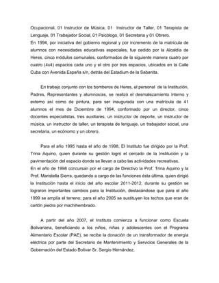 Ocupacional, 01 Instructor de Música, 01 Instructor de Taller, 01 Terapista de
Lenguaje, 01 Trabajador Social, 01 Psicólogo, 01 Secretaria y 01 Obrero.
En 1994, por iniciativa del gobierno regional y por incremento de la matrícula de
alumnos con necesidades educativas especiales, fue cedido por la Alcaldía de
Heres, cinco módulos comunales, conformados de la siguiente manera cuatro por
cuatro (4x4) espacios cada uno y el otro por tres espacios, ubicados en la Calle
Cuba con Avenida España s/n, detrás del Estadium de la Sabanita.


     En trabajo conjunto con los bomberos de Heres, el personal de la Institución,
Padres, Representantes y alumnos/as, se realizó el desmalezamiento interno y
externo así como de pintura, para ser inaugurada con una matrícula de 41
alumnos el mes de Diciembre de 1994, conformado por un director, cinco
docentes especialistas, tres auxiliares, un instructor de deporte, un instructor de
música, un instructor de taller, un terapista de lenguaje, un trabajador social, una
secretaria, un ecónomo y un obrero.


     Para el año 1995 hasta el año de 1998, El Instituto fue dirigido por la Prof.
Trina Aquino, quien durante su gestión logró el cercado de la Institución y la
pavimentación del espacio donde se llevan a cabo las actividades recreativas.
En el año de 1998 concursan por el cargo de Directivo la Prof. Trina Aquino y la
Prof. Maristella Sierra, quedando a cargo de las funciones ésta última, quien dirigió
la Institución hasta el inicio del año escolar 2011-2012, durante su gestión se
lograron importantes cambios para la Institución, destacándose que para el año
1999 se amplía el terreno; para el año 2005 se sustituyen los techos que eran de
cartón piedra por machihembrado.


     A partir del año 2007, el Instituto comienza a funcionar como Escuela
Bolivariana, beneficiando a los niños, niñas y adolescentes con el Programa
Alimentario Escolar (PAE), se recibe la donación de un transformador de energía
eléctrica por parte del Secretario de Mantenimiento y Servicios Generales de la
Gobernación del Estado Bolívar Sr. Sergio Hernández.
 