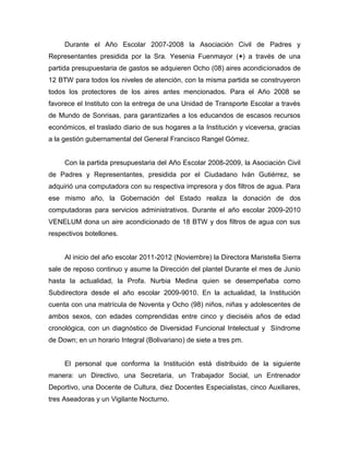Durante el Año Escolar 2007-2008 la Asociación Civil de Padres y
Representantes presidida por la Sra. Yesenia Fuenmayor (+) a través de una
partida presupuestaria de gastos se adquieren Ocho (08) aires acondicionados de
12 BTW para todos los niveles de atención, con la misma partida se construyeron
todos los protectores de los aires antes mencionados. Para el Año 2008 se
favorece el Instituto con la entrega de una Unidad de Transporte Escolar a través
de Mundo de Sonrisas, para garantizarles a los educandos de escasos recursos
económicos, el traslado diario de sus hogares a la Institución y viceversa, gracias
a la gestión gubernamental del General Francisco Rangel Gómez.


     Con la partida presupuestaria del Año Escolar 2008-2009, la Asociación Civil
de Padres y Representantes, presidida por el Ciudadano Iván Gutiérrez, se
adquirió una computadora con su respectiva impresora y dos filtros de agua. Para
ese mismo año, la Gobernación del Estado realiza la donación de dos
computadoras para servicios administrativos. Durante el año escolar 2009-2010
VENELUM dona un aire acondicionado de 18 BTW y dos filtros de agua con sus
respectivos botellones.


     Al inicio del año escolar 2011-2012 (Noviembre) la Directora Maristella Sierra
sale de reposo continuo y asume la Dirección del plantel Durante el mes de Junio
hasta la actualidad, la Profa. Nurbia Medina quien se desempeñaba como
Subdirectora desde el año escolar 2009-9010. En la actualidad, la Institución
cuenta con una matrícula de Noventa y Ocho (98) niños, niñas y adolescentes de
ambos sexos, con edades comprendidas entre cinco y dieciséis años de edad
cronológica, con un diagnóstico de Diversidad Funcional Intelectual y Síndrome
de Down; en un horario Integral (Bolivariano) de siete a tres pm.


     El personal que conforma la Institución está distribuido de la siguiente
manera: un Directivo, una Secretaria, un Trabajador Social, un Entrenador
Deportivo, una Docente de Cultura, diez Docentes Especialistas, cinco Auxiliares,
tres Aseadoras y un Vigilante Nocturno.
 