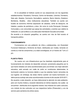 En la actualidad el Instituto cuenta en sus adyacencias con los siguientes
establecimientos: Panadería, Farmacia, Centro de llamadas, Librerías, Ferretería,
Sala web, Abastos, Carnicería, Quincallería, sastrería, Barrio Adentro, Estadium,
Bomberos, Alcaldía,    otras instituciones educativas. También se cuenta con
locales de economía informal (reparación de calzados, venta de desayuno, de
helados, puestos de periódicos y otros. Así como la Junta Parroquial, Consejos
Comunales y una comunidad que apoya las actividades y eventos que celebra la
Institución, lo cual conlleva a una adecuada interrelación Escuela-comunidad.
De acuerdo a la situación geográfica, se cuenta con vías de fácil acceso al
transporte público.


FUNCIONAMIENTO
      Funcionamos con una población de niños y adolescentes, con Diversidad
Funcional Intelectual y Síndrome de Down, distribuidos por niveles, tomando en
cuenta su nivel de compromiso y su edad cronológicas; en un horario de 7 am a 3
pm.


PLANTA FÍSICA
      Se cuenta con una infraestructura que fue diseñada originalmente para el
funcionamiento de módulos de desarrollo comunal, sumamente pequeños por lo
que fueron dotados con aires acondicionados para una brindar una mejor atención
educativa, está cercado con malla de ciclón en condiciones deterioradas, la
iluminación externa no funciona debido a que los estantes fueron removidos de
sus lugares; sin embargo, las áreas interna cuentan con buena iluminación. La
delincuencia sustrajo seis aires acondicionados durante el año escolar 2010-2011.
De acuerdo a esta situación, se hace disfuncional la atención de esta población,
pero con mucha mística y vocación laboramos en dichos espacios, los cuales se
encuentran distribuidos de la siguiente manera: tres módulos de cuatro cubículos,
uno módulo de dos cubículos con sus respectivos baños (Preescolar) y uno de
servicio para sanitarios de ambos sexos.
 