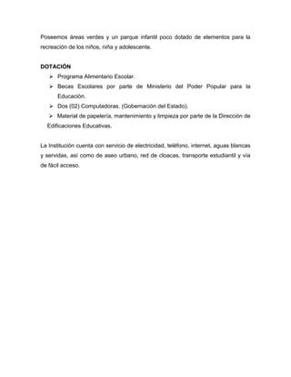 Poseemos áreas verdes y un parque infantil poco dotado de elementos para la
recreación de los niños, niña y adolescente.


DOTACIÓN
    Programa Alimentario Escolar.
    Becas Escolares por parte de Ministerio del Poder Popular para la
      Educación.
    Dos (02) Computadoras. (Gobernación del Estado).
    Material de papelería, mantenimiento y limpieza por parte de la Dirección de
  Edificaciones Educativas.


La Institución cuenta con servicio de electricidad, teléfono, internet, aguas blancas
y servidas, así como de aseo urbano, red de cloacas, transporte estudiantil y vía
de fácil acceso.
 