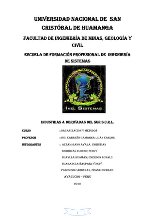 1 
UNIVERSIDAD NACIONAL DE SAN CRISTÓBAL DE HUAMANGA 
FACULTAD DE INGENIERÍA DE MINAS, GEOLOGÍA Y CIVIL 
ESCUELA DE FORMACIÓN PROFESIONAL DE INGENIERÍA DE SISTEMAS 
INDUSTRIAS & DERIVADAS DEL SUR S.C.R.L. 
CURSO : ORGANIZACIÓN Y METODOS 
PROFESOR : Ing. CARREÑO GAMARRA; Juan Carlos. 
INTEGRANTES : ALTAMIRANO AYALA; Christian 
BERROCAL FLORES; Percy 
HUAYLLA HUAMAN; Emerson ronald 
HUARANCCA ÑAUPARI; yonny 
PALOMINO CARDENAS, Frank Richard 
Ayacucho – Perú 
2012 
 