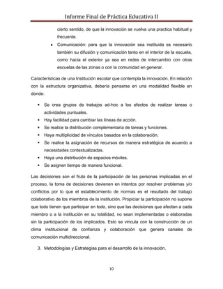 Informe Final de Práctica Educativa II

             cierto sentido, de que la innovación se vuelva una practica habitual y
             frecuente.
             Comunicación: para que la innovación sea instituida es necesario
             también su difusión y comunicación tanto en el interior de la escuela,
             como hacia el exterior ya sea en redes de intercambio con otras
             escuelas de las zonas o con la comunidad en generar.

Características de una Institución escolar que contempla la innovación. En relación
con la estructura organizativa, debería pensarse en una modalidad flexible en
donde:

      Se crea grupos de trabajos ad-hoc a los efectos de realizar tareas o
       actividades puntuales.
      Hay facilidad para cambiar las líneas de acción.
      Se realice la distribución complementaria de tareas y funciones.
      Haya multiplicidad de vínculos basados en la colaboración.
      Se realice la asignación de recursos de manera estratégica de acuerdo a
       necesidades contextualizadas.
      Haya una distribución de espacios móviles.
      Se asignen tiempo de manera funcional.

Las decisiones son el fruto de la participación de las personas implicadas en el
proceso, la toma de decisiones devienen en intentos por resolver problemas y/o
conflictos por lo que el establecimiento de normas es el resultado del trabajo
colaborativo de los miembros de la institución. Propiciar la participación no supone
que todo tienen que participar en todo, sino que las decisiones que afectan a cada
miembro o a la institución en su totalidad, no sean implementadas o elaboradas
sin la participación de los implicados. Esto se vincula con la construcción de un
clima institucional de confianza y colaboración que genera canales de
comunicación multidireccional.

   3. Metodologías y Estrategias para el desarrollo de la innovación.



                                        10
 
