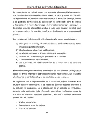 Informe Final de Práctica Educativa II

La innovación de las instituciones es una respuesta a las necesidades concretas,
que demanda la construcción de nuevos modos de hacer y pensar las prácticas.
Su legitimidad se encuentra en directa relación con la resolución de los problemas
a los que busca dar respuesta. La planificación del cambio debe partir del análisis
y diagnostico de la realidad para luego culminar cotejando los logros conseguidos.
Un análisis profundo a la realidad ayudara a eludir estos riesgos y permitirá crear
un proceso continuo de reflexión, planificación, implementación y evaluación del
proyecto.

Una metodología de la innovación debería contemplar etapas vinculadas con:

    a) El diagnostico, análisis y reflexión acerca de la condición favorable y de las
       limitaciones para la innovación,
    b) Identificación de situaciones problemáticas,
    c) La reflexión acerca de la direccionalidad de la innovación,
    d) La definición de las estrategias y acciones de innovación,
    e) La implementación de las acciones,
    f) Loa evaluación y la institucionalización de la innovación si se considera
       positiva.

Estas etapas configuran elementos a considerar. La realización de un diagnostico
social que brinde información sobre las condiciones institucionales, sus fortalezas
y limitaciones es central para lograr los resultados que se persiguen.

El diagnostico para la implementación de la innovación, supone el estado de la
situación actual de la institución, al los efectos de planificar acciones tendientes a
su solución. El diagnostico en la elaboración de un proyecto de innovación,
consiste en la recolección de la información para valorar y reflexionar acerca de
una situación concreta. Identificar problemas y empezar a delinear estrategias
para su solución, supone:

      Analizar necesidades
      Evaluar los recursos disponibles
      Priorizar necesidades

                                          11
 