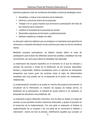 Informe Final de Práctica Educativa II

Asimismo podemos crear las condiciones favorables a través de estrategias como:

      Sensibilizar y motivar a los miembros de la institución.
      Informar y comunicar acerca de la propuesta.
      Trabajar con un grupo impulsor que promueva la participación del resto de
       los miembros de la institución.
      Justificar la necesidad de la propuesta de cambio.
      Desarrollar programas de formación y perfeccionamiento.
      Detectar resistencia y trabajar con ellas.

La discusión sobre los objetivos que se persiguen es importante para garantizar la
coherencia y necesaria articulación de las acciones que cada uno de los miembros
realice.

Mediante procesos participativos, se debería intentar definir el costo de
postergación para evaluar las diferentes soluciones posibles y establecer las más
convenientes, así como para valorar la estrategia más adecuada.

La elaboración del proyecto específico es el momento en el que se anticipan y
orientan las acciones a través de la distribución de los recursos disponibles,
tiempos y responsable. Debería considerarse como un ejercicio de anticipación
prospectiva que busca guiar las acciones hacia el logro de determinados
resultados pero que pueden ser en el desarrollo de la acción, ser rectificados y
reelaboradas.

La implementación consiste en la puesta en marcha del proyecto promoviendo: la
circulación de la información, la creación de equipos de trabajo ad-hoc, la
facilitación de la participación, la solicitud de ayuda externa si es necesario, la
búsqueda de soluciones a los problemas, etc.

La evaluación supone diferentes momentos. Uno de ellos se realiza a lo largo del
proceso ya que permitirá construir soluciones adecuadas y ajustar el proyecto en
el transcurso de la implementación. Por otra parte la evaluación al finalizar la
implementación de un proyecto o de una parte de él, favorecerá la reflexión y
valorización acerca de todo el proceso, identificando aquellos que cumplen un
                                          12
 