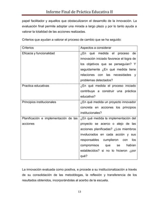 Informe Final de Práctica Educativa II

papel facilitador y aquellos que obstaculizaron el desarrollo de la innovación. La
evaluación final permite adoptar una mirada a largo plazo y por lo tanto ayuda a
valorar la totalidad de las acciones realizadas.

Criterios que ayudan a valorar el proceso de cambio que se ha seguido:

Criterios                                  Aspectos a considerar
Eficacia y funcionalidad                   ¿En     qué   medida        el   proceso    de
                                           innovación iniciado favorece el logra de
                                           los objetivos que se perseguían? Y
                                           seguidamente ¿En qué medida tiene
                                           relaciones    con     las    necesidades     y
                                           problemas detectados?
Practica educativas                        ¿En qué medida el proceso iniciado
                                           contribuye a construir una práctica
                                           educativa?
Principios institucionales                 ¿En qué medida un proyecto innovador
                                           concreta en acciones los principios
                                           institucionales?
Planificación e implementación de las ¿En qué medida la implementación del
acciones                                   proyecto se acerco o alejo de las
                                           acciones planificadas? ¿Los miembros
                                           involucrados en cada acción y sus
                                           responsables        cumplieron        con   los
                                           compromisos          que         se     habían
                                           establecidos? si no lo hicieron ¿por
                                           qué?



La innovación evaluada como positiva, e procede a su institucionalización a través
de su consolidación de las metodólogas, la reflexión y transferencia de los
resultados obtenidos, incorporándolas al acerbo de la escuela.


                                          13
 