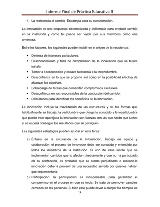Informe Final de Práctica Educativa II

   4. La resistencia al cambio Estrategia para su consideración.

La innovación es una propuesta sistematizada y deliberada para producir cambio
en la institución y como tal puede ser vivida por sus miembros como una
amenaza.

Entre los factores, los siguientes pueden incidir en el origen de la resistencia:

      Defensa de intereses particulares.
      Desconocimiento y falta de comprensión de la innovación que se busca
       instalar.
      Temor a l desconocido y escaza tolerancia a la incertidumbre.
      Desconfianza en lo que se propone así como en la posibilidad efectiva de
       alcanzar los objetivos.
      Sobrecarga de tareas que demandan compromisos excesivos.
      Desconfianza en los responsables de la conducción del cambio.
      Dificultades para identificar los beneficios de la innovación.

La innovación incluye la movilización de las estructuras y de las formas que
habitualmente se trabaja; la certidumbre que otorga lo conocido y la incertidumbre
que puede traer aparejada la innovación son fuerzas con las que harán que luchar
si se espera conseguir los resultados que se persiguen.

Las siguientes estrategias pueden ayudar en esta tarea:

   a) Énfasis en la circulación de la información, trabajo en equipo y
       colaboración: el proceso de innovador debe ser conocido y entendido por
       todos los miembros de la institución. Si uno de ellos siente que se
       implementan cambios que lo afectan directamente y que no ha participado
       en su confección, es probable que se sienta perjudicado o atacado.la
       innovación debería provenir de una necesidad sentida por quienes habrán
       que implementarla.
   b) Participación:   la   participación   es indispensable     para   garantizar el
       compromiso en el proceso en que se inicia. Se trata de promover cambios
       cerrados en las personas. Si bien esto puede llevar a alargar los tiempos es
                                            14
 