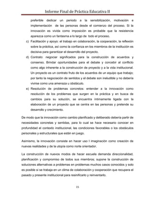 Informe Final de Práctica Educativa II

       preferible   dedicar   un   periodo     a   la   sensibilización,   motivación   e
       implementación     de las personas desde el comienzo del proceso. Si la
       innovación es vivida como imposición es probable que la resistencia
       aparezca como un fantasma a lo largo de todo el proceso.
   c) Facilitación y apoyo: el trabajo en colaboración, la cooperación, la reflexión
       sobre la práctica, así como la confianza en los miembros de la institución es
       decisiva para garantizar el desarrollo del proyecto.
   d) Contrato: negociar significados para la construcción de acuerdos y
       consenso. Brindar oportunidades para el debate y concebir al conflicto
       como algo inherente a la construcción de proyecto y a la vida institucional.
       Un proyecto es un contrato fruto de los acuerdos de un equipo que trabajo;
       por tanto la negociación de sentidos y el debate son ineludible y no debería
       vivirse como una amenaza u obstáculo.
   e) Resolución de problemas concretos: entender a la innovación como
       resolución de los problemas que surgen en la práctica y en busca de
       cambios para su solución, se encuentra íntimamente ligada con la
       elaboración de un proyecto que se centra en las personas y pretende su
       desarrollo y crecimiento.

De modo que la innovación como cambio planificado y deliberado debería partir de
necesidades concretas y sentidas, para lo cual se hace necesario conocer en
profundidad el contexto institucional, las condiciones favorables o los obstáculos
personales y estructurales que están en juego.

Asimismo, la innovación consiste en hacer uso l imaginación como creación de
nuevas realidades y de la utopía como norte orientador.

La construcción de nuevos modos de hacer escuela demanda direccionalidad,
planificación y compromiso de todos sus miembros; supone la construcción de
soluciones alternativas a problemas en problemas muchos casos conocidos y solo
es posible si se trabaja en un clima de colaboración y cooperación que recupera el
pasado y presente institucional para resinificarlo y reinventarlo.


                                          15
 