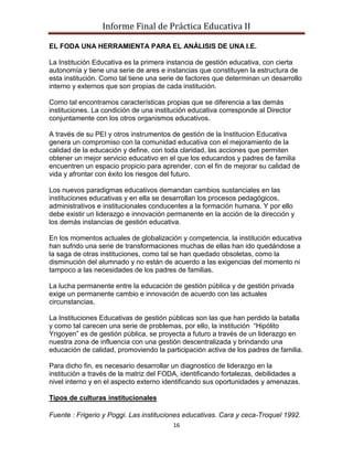 Informe Final de Práctica Educativa II

EL FODA UNA HERRAMIENTA PARA EL ANÁLISIS DE UNA I.E.

La Institución Educativa es la primera instancia de gestión educativa, con cierta
autonomía y tiene una serie de ares e instancias que constituyen la estructura de
esta institución. Como tal tiene una serie de factores que determinan un desarrollo
interno y externos que son propias de cada institución.

Como tal encontramos características propias que se diferencia a las demás
instituciones. La condición de una institución educativa corresponde al Director
conjuntamente con los otros organismos educativos.

A través de su PEI y otros instrumentos de gestión de la Institucion Educativa
genera un compromiso con la comunidad educativa con el mejoramiento de la
calidad de la educación y define, con toda claridad, las acciones que permiten
obtener un mejor servicio educativo en el que los educandos y padres de familia
encuentren un espacio propicio para aprender, con el fin de mejorar su calidad de
vida y afrontar con éxito los riesgos del futuro.

Los nuevos paradigmas educativos demandan cambios sustanciales en las
instituciones educativas y en ella se desarrollan los procesos pedagógicos,
administrativos e institucionales conducentes a la formación humana. Y por ello
debe existir un liderazgo e innovación permanente en la acción de la dirección y
los demás instancias de gestión educativa.

En los momentos actuales de globalización y competencia, la institución educativa
han sufrido una serie de transformaciones muchas de ellas han ido quedándose a
la saga de otras instituciones, como tal se han quedado obsoletas, como la
disminución del alumnado y no están de acuerdo a las exigencias del momento ni
tampoco a las necesidades de los padres de familias.

La lucha permanente entre la educación de gestión pública y de gestión privada
exige un permanente cambio e innovación de acuerdo con las actuales
circunstancias.

La Instituciones Educativas de gestión públicas son las que han perdido la batalla
y como tal carecen una serie de problemas, por ello, la institución “Hipólito
Yrigoyen” es de gestión pública, se proyecta a futuro a través de un liderazgo en
nuestra zona de influencia con una gestión descentralizada y brindando una
educación de calidad, promoviendo la participación activa de los padres de familia.

Para dicho fin, es necesario desarrollar un diagnostico de liderazgo en la
institución a través de la matriz del FODA, identificando fortalezas, debilidades a
nivel interno y en el aspecto externo identificando sus oportunidades y amenazas.

Tipos de culturas institucionales

Fuente : Frigerio y Poggi. Las instituciones educativas. Cara y ceca-Troquel 1992.
                                         16
 