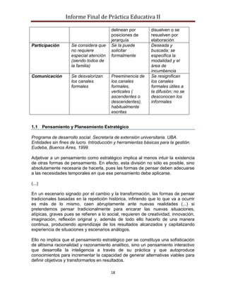 Informe Final de Práctica Educativa II

                                         delinean por        disuelven o se
                                         posiciones de       resuelven por
                                         jerarquía           elaboración
Participación       Se considera que     Se la puede         Deseada y
                    no requiere          solicitar           buscada; se
                    especial atención    formalmente         especifica la
                    (siendo todos de                         modalidad y el
                    la familia)                              área de
                                                             incumbencia
Comunicación        Se desvalorizan      Preeminencia de     Se resignifican
                    los canales          los canales         los canales
                    formales             formales,           formales útiles a
                                         verticales (        la difusión; no se
                                         ascendentes o       desconocen los
                                         descendentes),      informales
                                         habitualmente
                                         escritas


1.1     Pensamiento y Planeamiento Estratégico

Programa de desarrollo social. Secretaría de extensión universitaria. UBA.
Entidades sin fines de lucro. Introducción y herramientas básicas para la gestión.
Eudeba, Buenos Aires, 1999.

Adjetivar a un pensamiento como estratégico implica al menos intuir la existencia
de otras formas de pensamiento. En efecto, esta división no sólo es posible, sino
absolutamente necesaria de hacerla, pues las formas de pensar deben adecuarse
a las necesidades temporales en que ese pensamiento debe aplicarse.

(...)

En un escenario signado por el cambio y la transformación, las formas de pensar
tradicionales basadas en la repetición histórica, infiriendo que lo que va a ocurrir
es más de lo mismo, caen abruptamente ante nuevas realidades (...) si
pretendemos pensar tradicionalmente para encarar las nuevas situaciones,
atípicas, graves pues se refieren a lo social, requieren de creatividad, innovación,
imaginación, reflexión original y, además de todo ello hacerlo de una manera
continua, produciendo aprendizaje de los resultados alcanzados y capitalizando
experiencia de situaciones y escenarios análogos.

Ello no implica que el pensamiento estratégico per se constituya una sofisticación
de altísima racionalidad y razonamiento analítico, sino un pensamiento interactivo
que desarrolla la inteligencia a través de su práctica y que autoproduce
conocimientos para incrementar la capacidad de generar alternativas viables para
definir objetivos y transformarlos en resultados.

                                         18
 