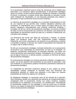 Informe Final de Práctica Educativa II

Si el pensamiento tradicional procura forzar las situaciones de la realidad para
adecuarlas a los esquemas rígidos pre-elaborados, el pensamiento estratégico
opera a la inversa, es decir produce esfuerzos notables por entender e interpretar
el entorno, el escenario, el espacio donde debe desarrollar su actividad y donde
están instaladas las necesidades, en una búsqueda persistente para adaptar y
aprovechar la mejor combinación de los recursos existentes.

La influencia del pensamiento estratégico en la sociedad contemporánea ha sido
de una magnitud tal que permitió crear modelos adaptativos (blandos) para
suministrar un ordenamiento que al menos posea una lógica básica que nos
permita manejarnos adecuadamente para enfrentar situaciones ambiguas y
complejas. De allí que, dentro del pensamiento estratégico, se prioriza el análisis
de cada uno de los componentes que conforman una situación, para potenciar las
capacidades de razonamiento acerca de cada uno y volverlos a reestructurar con
una óptica más ventajosa.

Los fenómenos del mundo real, léase las situaciones a resolver, no siempre
siguen una tendencia lineal, más bien escasamente pueden analizarse
linealmente, por lo tanto, descomponer una situación en sus elementos y volverlos
a ensamblar constituye un ejercicio que resulta la especialidad más destacada de
un órgano vital: el cerebro humano.

De allí que el pensamiento estratégico contrasta fuertemente con el pensamiento
convencional cuya metodología de razonamiento se basa en la linealidad y la
repetición, pensamiento automatizado, de respuesta previsible, que aplica una
norma permanente ante situaciones similares, contrastando con la intuición pura,
que de alguna manera es un atributo positivo y necesario en términos del ideario
del pensamiento estratégico.

En el pensamiento estratégico se combinan elementos múltiples y complejos pero,
quizás, uno de los aspectos más importantes es que puede ser aprendido, o sea
que invirtiendo en conocimiento podemos transformar pensamiento tradicional en
pensamiento estratégico.

La multiplicidad de elementos sustantivos despeja al azar, golpes de suerte,
casualidades exitosas cambiando el horizonte hacia una renovación del
pensamiento asentado en valores que responden a una lógica con mayores
posibilidades de transformar objetivos en resultados.

En Modelando estrategia, un reconocido autor de las ciencias de la dirección,
Henry Mintzberg, plantea muy claramente las relaciones de complementariedad y
ambigüedad entre el pensamiento intuitivo que origina iniciativas originales
provocadas por la creatividad y la innovación y su transformación, intermediando
el razonamiento analítico en una estrategia o curso de acción que va tomando
forma en sus etapas de elaboración, formulación e implementación como proceso
interno del planeamiento estratégico.

                                        19
 