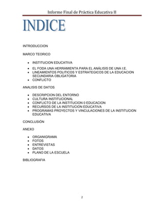 Informe Final de Práctica Educativa II




INTRODUCCION

MARCO TEORICO

     INSTITUCION EDUCATIVA
     EL FODA UNA HERRAMIENTA PARA EL ANÁLISIS DE UNA I.E.
     LINEAMIENTOS POLITICOS Y ESTRATEGICOS DE LA EDUCACION
     SECUNDARIA OBLIGATORIA
     CONFLICTO

ANALISIS DE DATOS

     DESCRIPCION DEL ENTORNO
     CULTURA INSTITUCIONAL
     CONFLICTO DE LA INSTITUCION 0 EDUCACION
     RECURSOS DE LA INSTITUCION EDUCATIVA
     PROGRAMAS PROYECTOS Y VINCULACIONES DE LA INSTITUCION
     EDUCATIVA

CONCLUSIÓN

ANEXO

     ORGANIGRAMA
     FOTOS
     ENTREVISTAS
     DATOS
     PLANO DE LA ESCUELA

BIBLIOGRAFIA




                                 2
 
