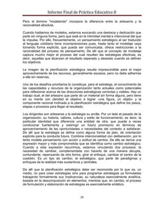 Informe Final de Práctica Educativa II

Pero el término "modelando" incorpora la diferencia entre la artesanía y la
racionalidad absoluta.

Cuando hablamos de modelos, estamos evocando una destreza y dedicación que
parte sin ninguna forma, pero que está en la intimidad mental e intencional del que
la impulsa. Por ello, frecuentemente, un pensamiento estratégico al ser traducido
al lenguaje cotidiano tiene incomprensiones pues, hasta tanto el modelaje vaya
tomando forma explícita, que pueda ser comunicada, ofrece restricciones a la
racionalidad del proceso de planeamiento. De allí que el concepto de modelaje
captura mucho mejor el proceso del cual resultan las estrategias efectivas; es
decir, aquellas que alcanzan el resultado esperado y deseado cuando se definen
los objetivos.

La imagen de la planificación estratégica resulta imprescindible para el mejor
aprovechamiento de los recursos, generalmente escasos, pero no debe adherirse
a ella sin reservas.

Uno de los desafíos prioritarios lo constituye, para el estratega, el conocimiento de
las capacidades y recursos de la organización tanto actuales como potenciales
para reflexionar acerca de las direcciones estratégicas correctas y viables. Hay un
trabajo dual, el del artesano que parte de un material sin forma alguna, pero tiene
en su mente con claridad el objetivo a lograr -una figura, un objeto- y la
componente racional inclinada a la planificación estratégica que define los pasos,
etapas o procesos para llegar al resultado.

Los dirigentes son artesanos y la estrategia su arcilla. Por un lado el pasado de la
organización, su historia, valores, cultura y estilo de funcionamiento; es decir, la
particular identidad que diferencia una entidad de otra, que puede a veces
condicionar fuertemente y restringir un futuro promisorio en términos de
aprovechamiento de las oportunidades o necesidades del contexto a satisfacer.
De allí que la estrategia se define como alguna forma de plan, de orientación
explícita para la conducta futura. Combina intencionalidad con deliberación, por lo
tanto modela pensamiento con acción y actitud de cambio. De ello se deriva una
expresión mayor y más comprometida que se identifica como cambio estratégico.
Cuando a esta expresión recurrimos, estamos vinculando dos procesos: la
necesidad de cambiar, complementada con hacerlo de una manera abrupta,
contundente, repensando de otra forma, girar el enfoque, cambiar el centro de la
cuestión. Es un tipo de cambio, el estratégico, que parte de paradigmas y
enfoques de la realidad más sustantivos y centrales.

De allí que la planificación estratégica debe ser reconocida por lo que es, un
medio, no para crear estrategias sino para programar estrategias ya formuladas
trabajando formalmente sus implicancias, su naturaleza esencialmente analítica,
basada en la descomposición en elementos; mientras que, en cambio, el proceso
de formulación y elaboración de estrategias es esencialmente sintético.


                                         20
 