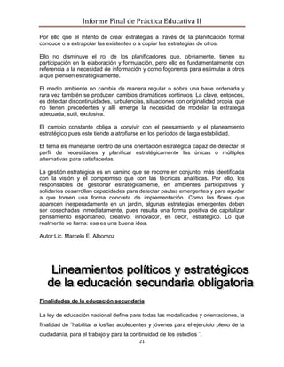 Informe Final de Práctica Educativa II

Por ello que el intento de crear estrategias a través de la planificación formal
conduce o a extrapolar las existentes o a copiar las estrategias de otros.

Ello no disminuye el rol de los planificadores que, obviamente, tienen su
participación en la elaboración y formulación, pero ello es fundamentalmente con
referencia a la necesidad de información y como fogoneros para estimular a otros
a que piensen estratégicamente.

El medio ambiente no cambia de manera regular o sobre una base ordenada y
rara vez también se producen cambios dramáticos continuos. La clave, entonces,
es detectar discontinuidades, turbulencias, situaciones con originalidad propia, que
no tienen precedentes y allí emerge la necesidad de modelar la estrategia
adecuada, sutil, exclusiva.

El cambio constante obliga a convivir con el pensamiento y el planeamiento
estratégico pues este tiende a atrofiarse en los períodos de larga estabilidad.

El tema es manejarse dentro de una orientación estratégica capaz de detectar el
perfil de necesidades y planificar estratégicamente las únicas o múltiples
alternativas para satisfacerlas.

La gestión estratégica es un camino que se recorre en conjunto, más identificada
con la visión y el compromiso que con las técnicas analíticas. Por ello, los
responsables de gestionar estratégicamente, en ambientes participativos y
solidarios desarrollan capacidades para detectar pautas emergentes y para ayudar
a que tomen una forma concreta de implementación. Como las flores que
aparecen inesperadamente en un jardín, algunas estrategias emergentes deben
ser cosechadas inmediatamente, pues resulta una forma positiva de capitalizar
pensamiento espontáneo, creativo, innovador, es decir, estratégico. Lo que
realmente se llama: esa es una buena idea.

Autor:Lic. Marcelo E. Albornoz




Finalidades de la educación secundaria

La ley de educación nacional define para todas las modalidades y orientaciones, la
finalidad de ¨habilitar a los/las adolecentes y jóvenes para el ejercicio pleno de la
ciudadanía, para el trabajo y para la continuidad de los estudios ¨.
                                         21
 