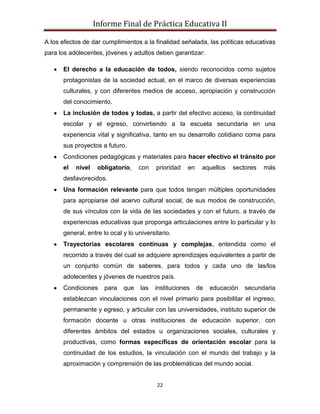 Informe Final de Práctica Educativa II

A los efectos de dar cumplimientos a la finalidad señalada, las políticas educativas
para los adolecentes, jóvenes y adultos deben garantizar:

      El derecho a la educación de todos, siendo reconocidos como sujetos
      protagonistas de la sociedad actual, en el marco de diversas experiencias
      culturales, y con diferentes medios de acceso, apropiación y construcción
      del conocimiento.
      La inclusión de todos y todas, a partir del efectivo acceso, la continuidad
      escolar y el egreso, convirtiendo a la escuela secundaria en una
      experiencia vital y significativa, tanto en su desarrollo cotidiano coma para
      sus proyectos a futuro.
      Condiciones pedagógicas y materiales para hacer efectivo el tránsito por
      el   nivel    obligatorio,   con    prioridad   en    aquellos   sectores   más
      desfavorecidos.
      Una formación relevante para que todos tengan múltiples oportunidades
      para apropiarse del acervo cultural social, de sus modos de construcción,
      de sus vínculos con la vida de las sociedades y con el futuro, a través de
      experiencias educativas que proponga articulaciones entre lo particular y lo
      general, entre lo ocal y lo universitario.
      Trayectorias escolares continuas y complejas, entendida como el
      recorrido a través del cual se adquiere aprendizajes equivalentes a partir de
      un conjunto común de saberes, para todos y cada uno de las/los
      adolecentes y jóvenes de nuestros país.
      Condiciones     para   que    las   instituciones    de   educación   secundaria
      establezcan vinculaciones con el nivel primario para posibilitar el ingreso,
      permanente y egreso, y articular con las universidades, instituto superior de
      formación docente u otras instituciones de educación superior, con
      diferentes ámbitos del estados u organizaciones sociales, culturales y
      productivas, como formas especificas de orientación escolar para la
      continuidad de los estudios, la vinculación con el mundo del trabajo y la
      aproximación y comprensión de las problemáticas del mundo social.


                                          22
 